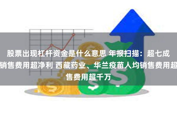 股票出现杠杆资金是什么意思 年报扫描：超七成药企销售费用超净利 西藏药业、华兰疫苗人均销售费用超千万