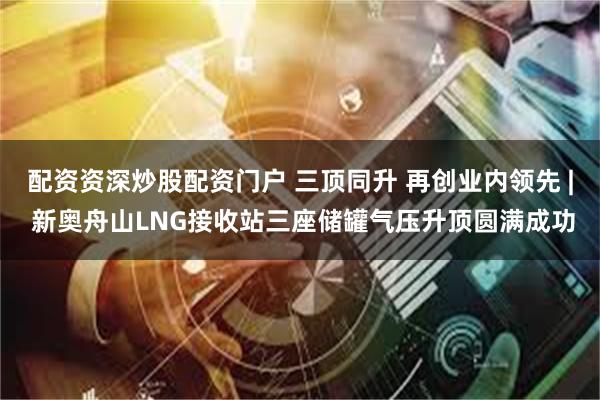 配资资深炒股配资门户 三顶同升 再创业内领先 | 新奥舟山LNG接收站三座储罐气压升顶圆满成功