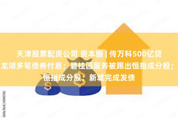 天津股票配资公司 资本圈 | 传万科500亿贷款达成协议；龙湖多笔债券付息；碧桂园服务被踢出恒指成分股；新城完成发债