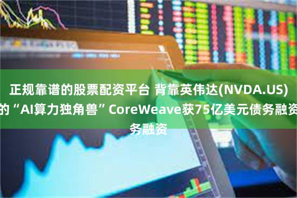 正规靠谱的股票配资平台 背靠英伟达(NVDA.US)的“AI算力独角兽”CoreWeave获75亿美元债务融资