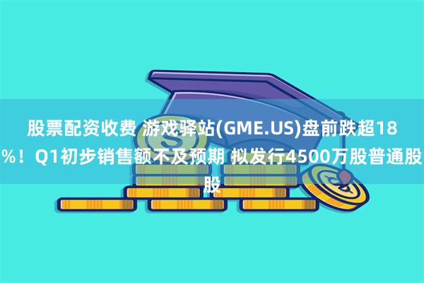 股票配资收费 游戏驿站(GME.US)盘前跌超18%！Q1初步销售额不及预期 拟发行4500万股普通股