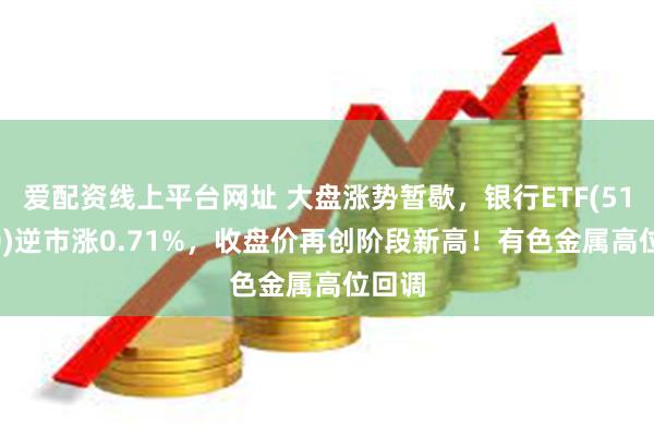 爱配资线上平台网址 大盘涨势暂歇，银行ETF(512800)逆市涨0.71%，收盘价再创阶段新高！有色金属高位回调