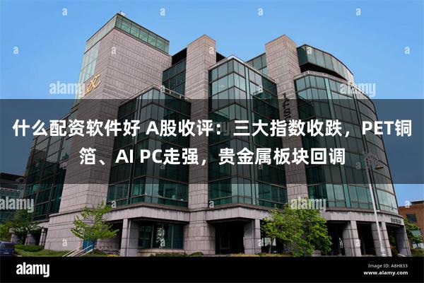 什么配资软件好 A股收评：三大指数收跌，PET铜箔、AI PC走强，贵金属板块回调