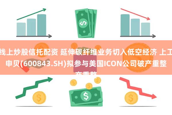 线上炒股信托配资 延伸碳纤维业务切入低空经济 上工申贝(600843.SH)拟参与美国ICON公司破产重整