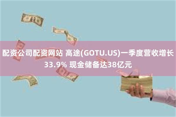 配资公司配资网站 高途(GOTU.US)一季度营收增长33.9% 现金储备达38亿元