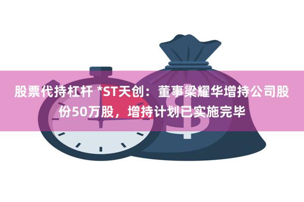 股票代持杠杆 *ST天创：董事梁耀华增持公司股份50万股，增持计划已实施完毕