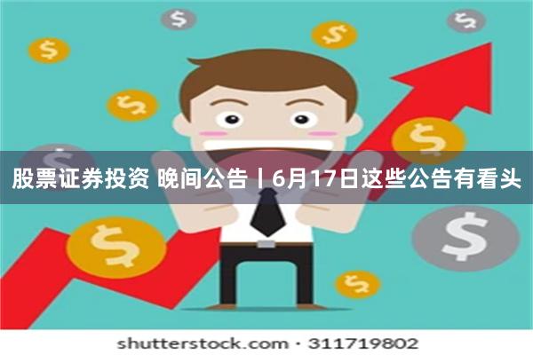 股票证券投资 晚间公告丨6月17日这些公告有看头