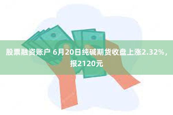 股票融资账户 6月20日纯碱期货收盘上涨2.32%，报2120元