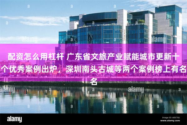 配资怎么用杠杆 广东省文旅产业赋能城市更新十个优秀案例出炉，深圳南头古城等两个案例榜上有名