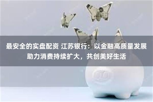 最安全的实盘配资 江苏银行：以金融高质量发展助力消费持续扩大，共创美好生活