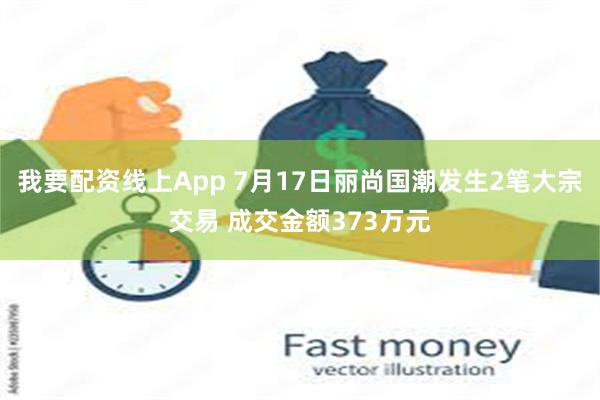 我要配资线上App 7月17日丽尚国潮发生2笔大宗交易 成交金额373万元