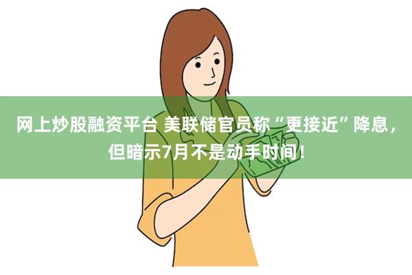 网上炒股融资平台 美联储官员称“更接近”降息，但暗示7月不是动手时间！