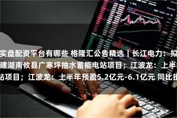 实盘配资平台有哪些 格隆汇公告精选︱长江电力：拟不超过109.97亿元投建湖南攸县广寒坪抽水蓄能电站项目；江波龙：上半年预盈5.2亿元-6.1亿元 同比扭亏