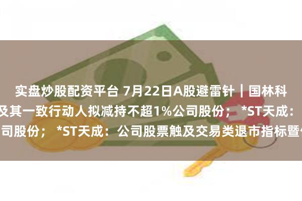 实盘炒股配资平台 7月22日A股避雷针︱国林科技：赤钥8号投资基金及其一致行动人拟减持不超1%公司股份； *ST天成：公司股票触及交易类退市指标暨停牌