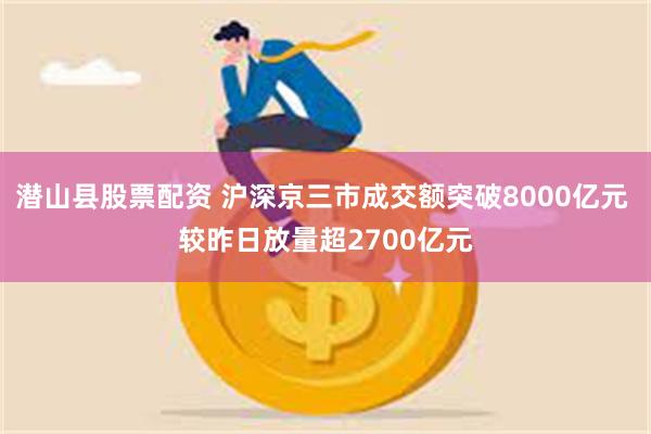 潜山县股票配资 沪深京三市成交额突破8000亿元 较昨日放量超2700亿元