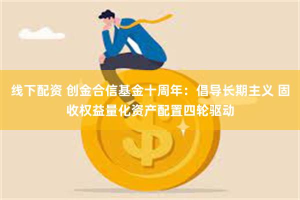 线下配资 创金合信基金十周年：倡导长期主义 固收权益量化资产配置四轮驱动