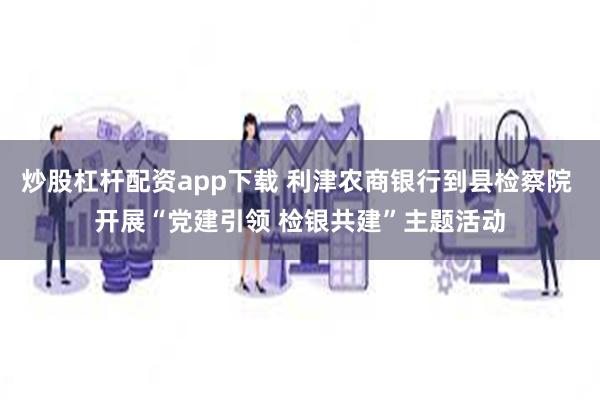 炒股杠杆配资app下载 利津农商银行到县检察院 开展“党建引领 检银共建”主题活动