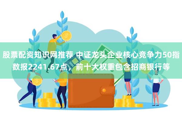 股票配资知识网推荐 中证龙头企业核心竞争力50指数报2241.67点，前十大权重包含招商银行等