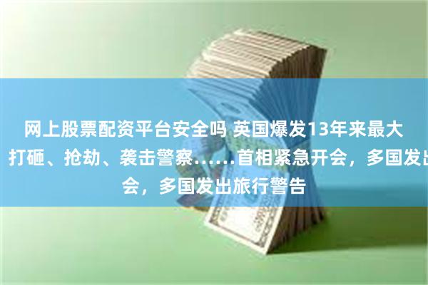 网上股票配资平台安全吗 英国爆发13年来最大规模骚乱！打砸、抢劫、袭击警察……首相紧急开会，多国发出旅行警告