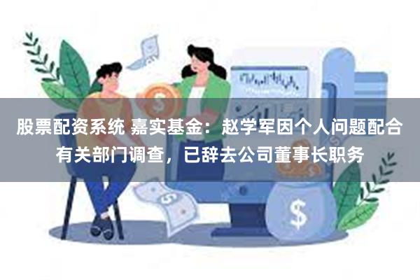 股票配资系统 嘉实基金：赵学军因个人问题配合有关部门调查，已辞去公司董事长职务