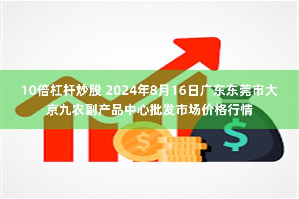 10倍杠杆炒股 2024年8月16日广东东莞市大京九农副产品中心批发市场价格行情