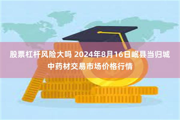 股票杠杆风险大吗 2024年8月16日岷县当归城中药材交易市场价格行情