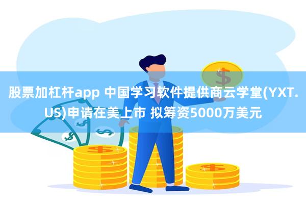 股票加杠杆app 中国学习软件提供商云学堂(YXT.US)申请在美上市 拟筹资5000万美元