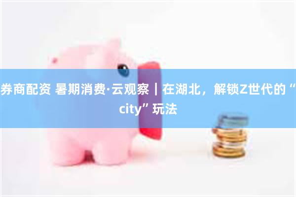 券商配资 暑期消费·云观察｜在湖北，解锁Z世代的“city”玩法