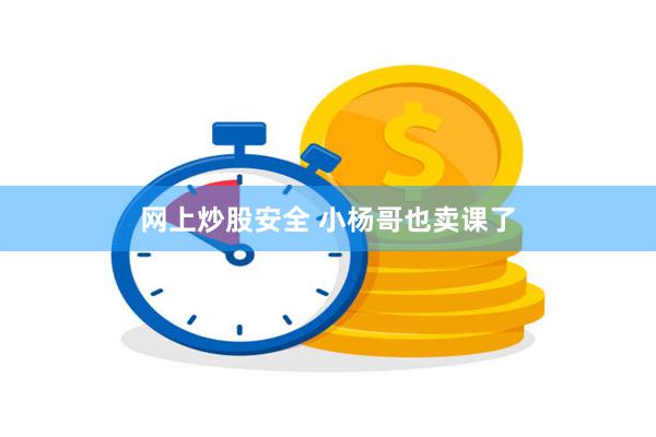 网上炒股安全 小杨哥也卖课了