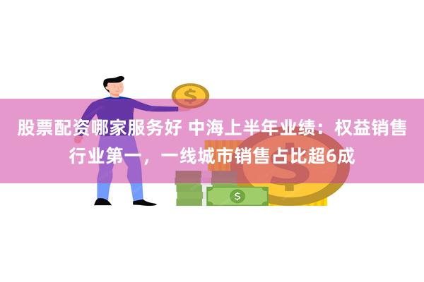 股票配资哪家服务好 中海上半年业绩：权益销售行业第一，一线城市销售占比超6成