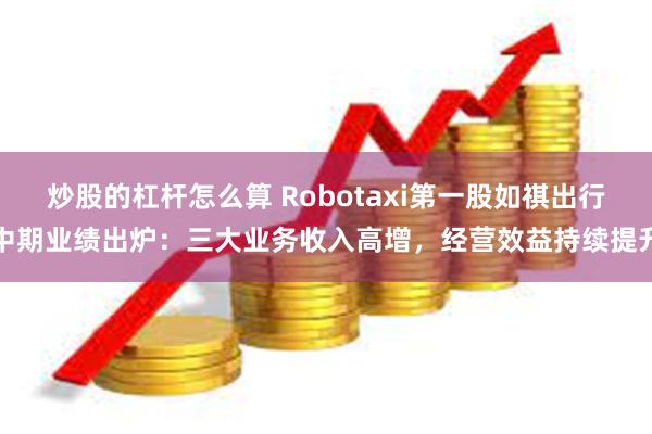 炒股的杠杆怎么算 Robotaxi第一股如祺出行中期业绩出炉：三大业务收入高增，经营效益持续提升