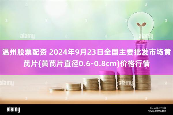 温州股票配资 2024年9月23日全国主要批发市场黄芪片(黄芪片直径0.6-0.8cm)价格行情