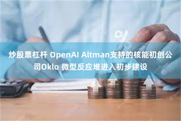 炒股票杠杆 OpenAI Altman支持的核能初创公司Oklo 微型反应堆进入初步建设