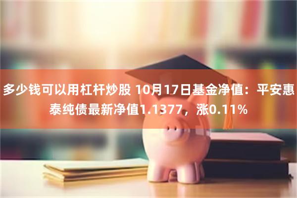 多少钱可以用杠杆炒股 10月17日基金净值：平安惠泰纯债最新净值1.1377，涨0.11%