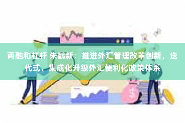 两融和杠杆 朱鹤新：推进外汇管理改革创新，迭代式、集成化升级外汇便利化政策体系