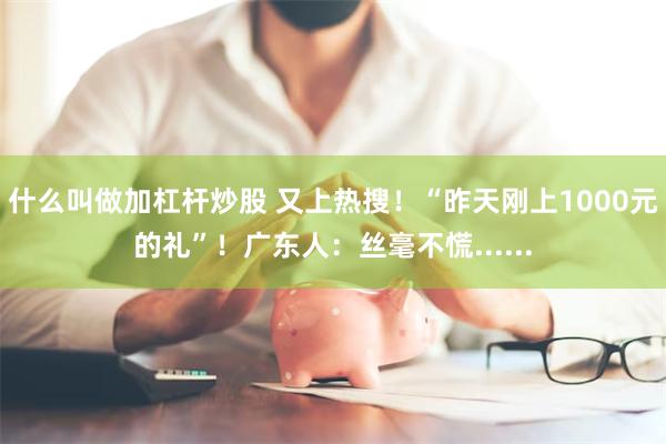 什么叫做加杠杆炒股 又上热搜！“昨天刚上1000元的礼”！广东人：丝毫不慌......