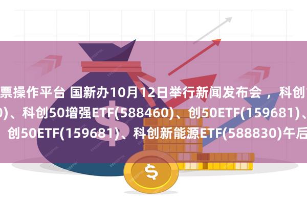 股票操作平台 国新办10月12日举行新闻发布会 ，科创100ETF基金(588220)、科创50增强ETF(588460)、创50ETF(159681)、科创新能源ETF(588830)午后拉升