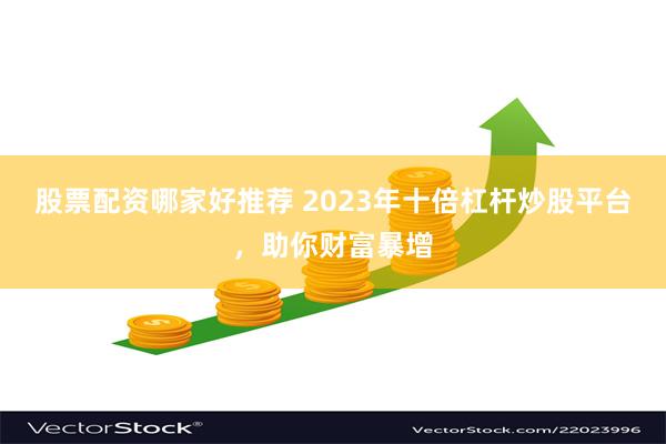 股票配资哪家好推荐 2023年十倍杠杆炒股平台，助你财富暴增