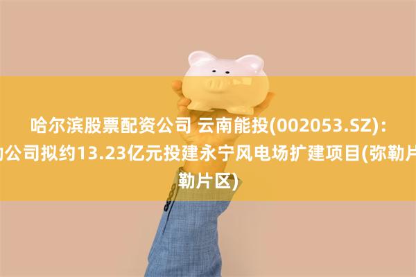 哈尔滨股票配资公司 云南能投(002053.SZ)：弥勒公司拟约13.23亿元投建永宁风电场扩建项目(弥勒片区)