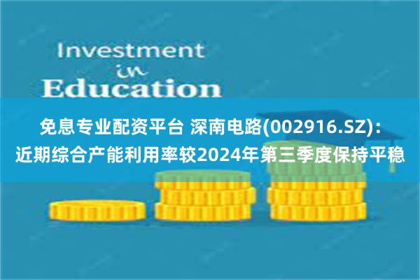 免息专业配资平台 深南电路(002916.SZ)：近期综合产能利用率较2024年第三季度保持平稳