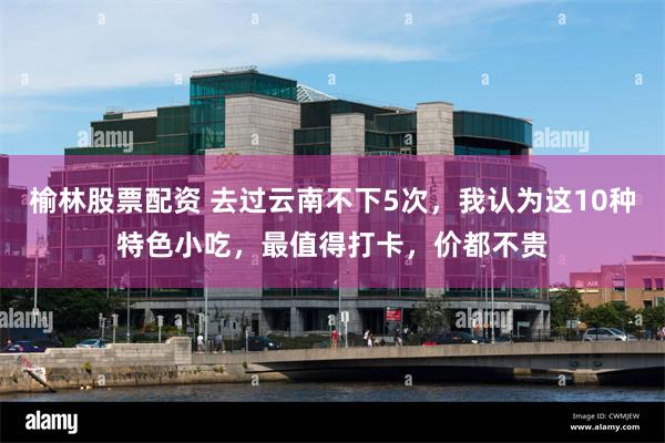 榆林股票配资 去过云南不下5次，我认为这10种特色小吃，最值得打卡，价都不贵