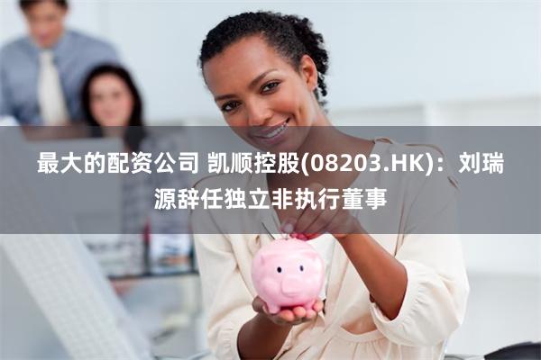 最大的配资公司 凯顺控股(08203.HK)：刘瑞源辞任独立非执行董事