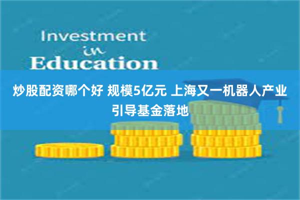 炒股配资哪个好 规模5亿元 上海又一机器人产业引导基金落地