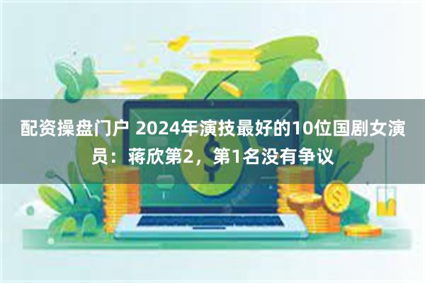 配资操盘门户 2024年演技最好的10位国剧女演员：蒋欣第2，第1名没有争议