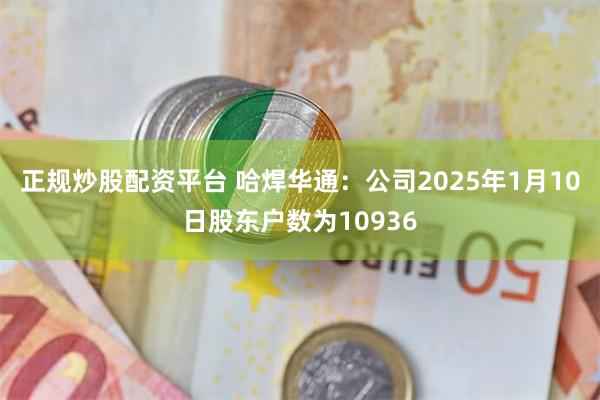 正规炒股配资平台 哈焊华通：公司2025年1月10日股东户数为10936