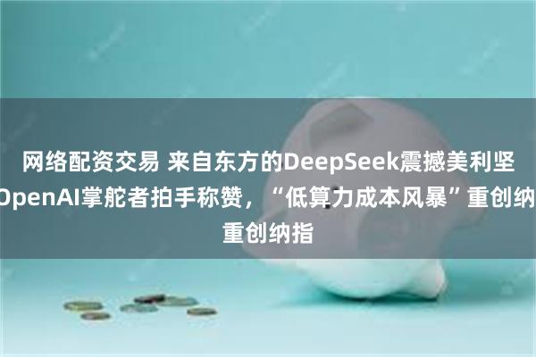 网络配资交易 来自东方的DeepSeek震撼美利坚! OpenAI掌舵者拍手称赞，“低算力成本风暴”重创纳指