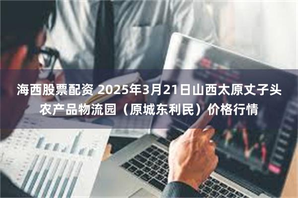 海西股票配资 2025年3月21日山西太原丈子头农产品物流园（原城东利民）价格行情